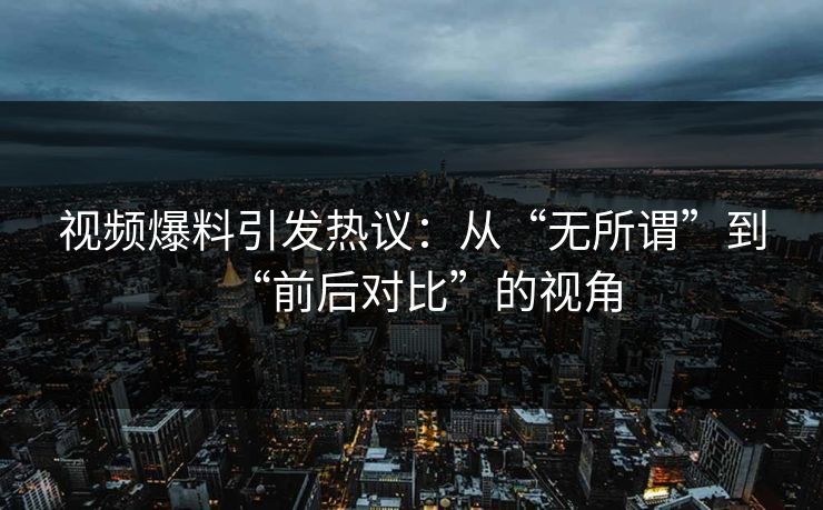 视频爆料引发热议：从“无所谓”到“前后对比”的视角