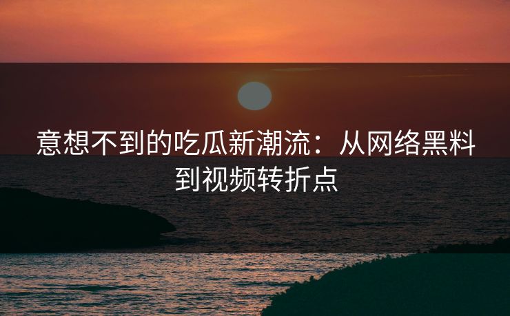 意想不到的吃瓜新潮流：从网络黑料到视频转折点