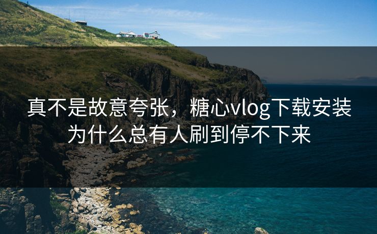 真不是故意夸张，糖心vlog下载安装为什么总有人刷到停不下来