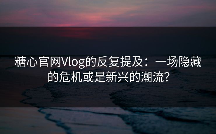 糖心官网Vlog的反复提及：一场隐藏的危机或是新兴的潮流？
