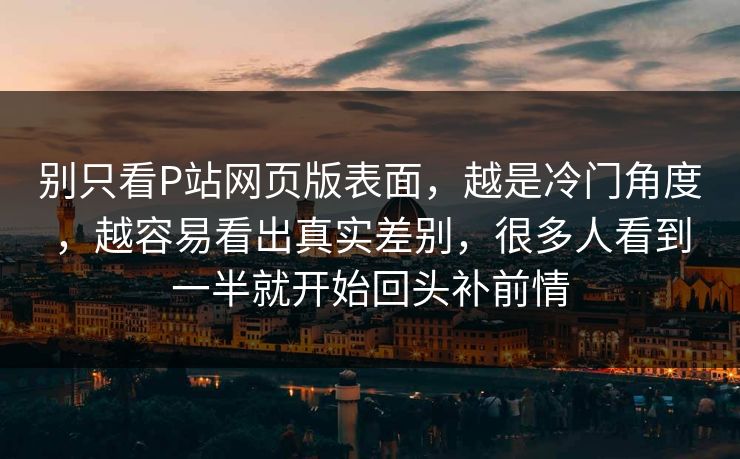 别只看P站网页版表面，越是冷门角度，越容易看出真实差别，很多人看到一半就开始回头补前情