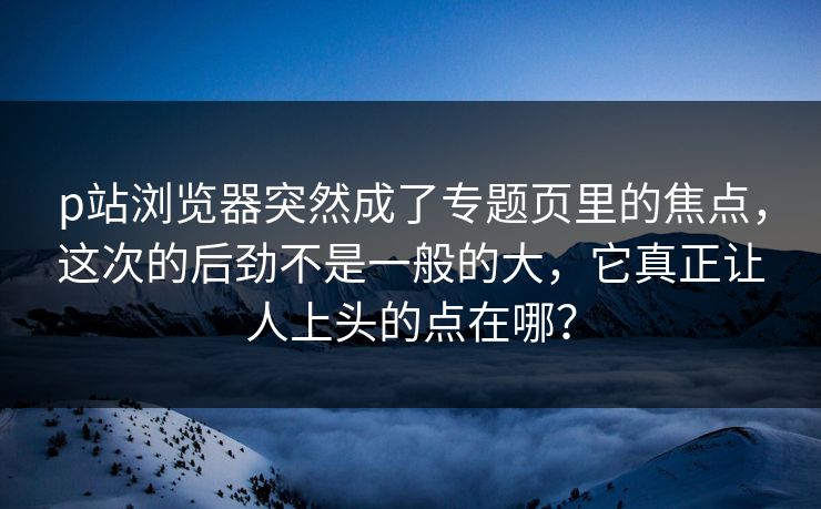 p站浏览器突然成了专题页里的焦点,这次的后劲不是一般的大,它真正让人上头的点在哪?