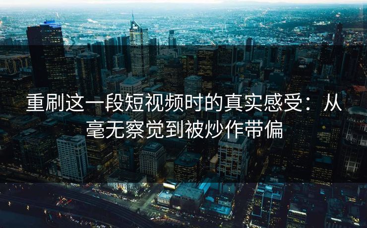 重刷这一段短视频时的真实感受:从毫无察觉到被炒作带偏