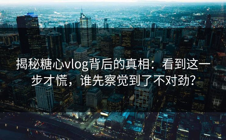 揭秘糖心vlog背后的真相：看到这一步才慌，谁先察觉到了不对劲？
