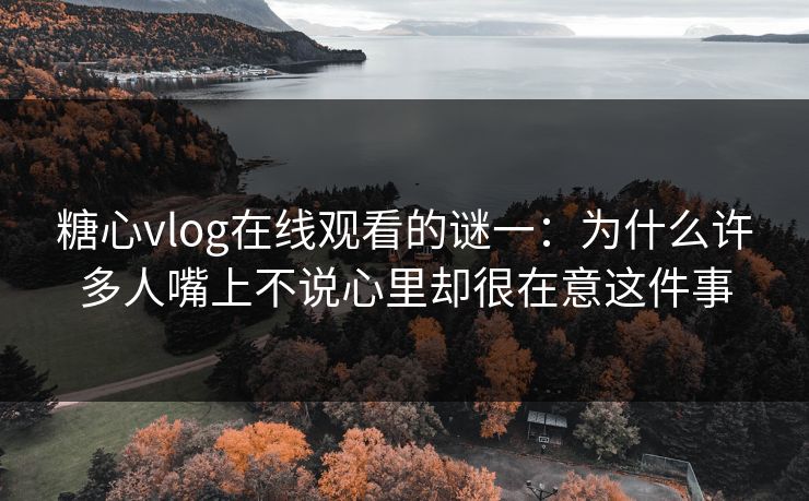 糖心vlog在线观看的谜一：为什么许多人嘴上不说心里却很在意这件事