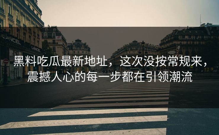 黑料吃瓜最新地址，这次没按常规来，震撼人心的每一步都在引领潮流