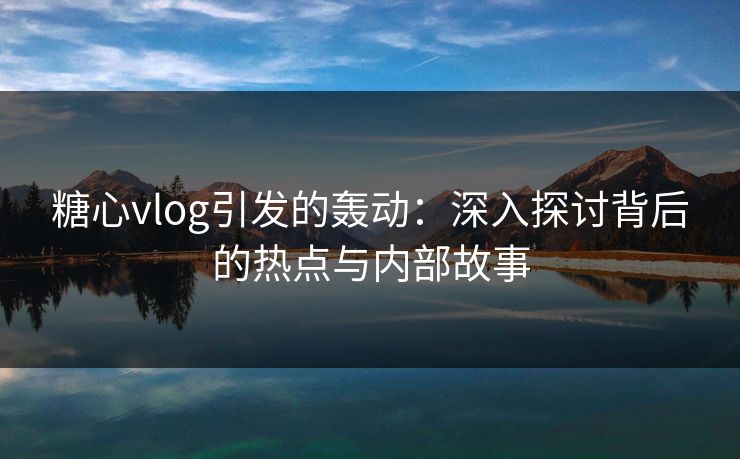 糖心vlog引发的轰动：深入探讨背后的热点与内部故事