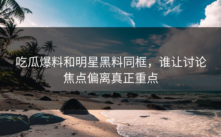 吃瓜爆料和明星黑料同框，谁让讨论焦点偏离真正重点