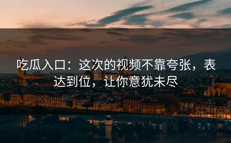吃瓜入口：这次的视频不靠夸张，表达到位，让你意犹未尽