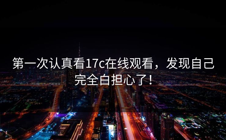第一次认真看17c在线观看,发现自己完全白担心了!
