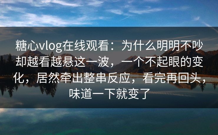 糖心vlog在线观看：为什么明明不吵却越看越悬这一波，一个不起眼的变化，居然牵出整串反应，看完再回头，味道一下就变了