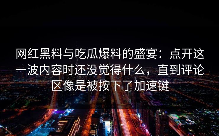 网红黑料与吃瓜爆料的盛宴：点开这一波内容时还没觉得什么，直到评论区像是被按下了加速键