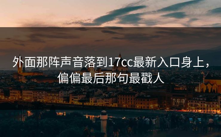 外面那阵声音落到17cc最新入口身上，偏偏最后那句最戳人