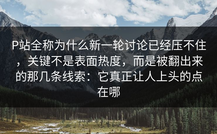 P站全称为什么新一轮讨论已经压不住，关键不是表面热度，而是被翻出来的那几条线索：它真正让人上头的点在哪