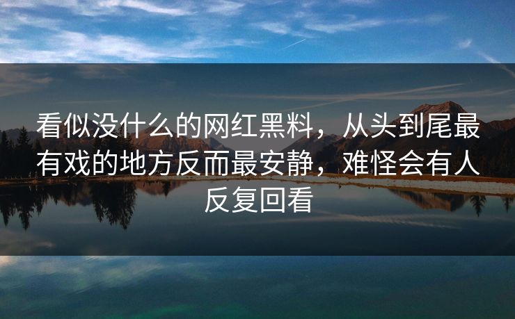 看似没什么的网红黑料，从头到尾最有戏的地方反而最安静，难怪会有人反复回看