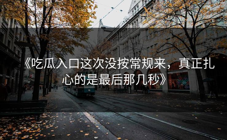 《吃瓜入口这次没按常规来，真正扎心的是最后那几秒》