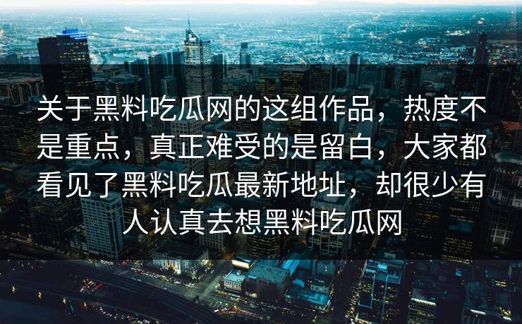 关于黑料吃瓜网的这组作品，热度不是重点，真正难受的是留白，大家都看见了黑料吃瓜最新地址，却很少有人认真去想黑料吃瓜网
