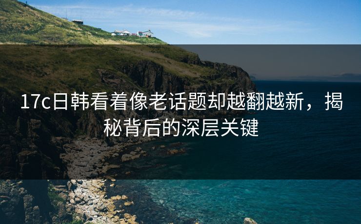 17c日韩看着像老话题却越翻越新，揭秘背后的深层关键