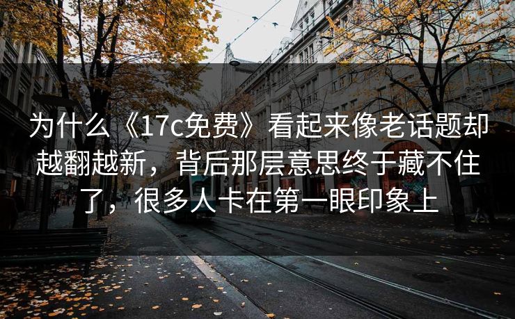 为什么《17c免费》看起来像老话题却越翻越新，背后那层意思终于藏不住了，很多人卡在第一眼印象上