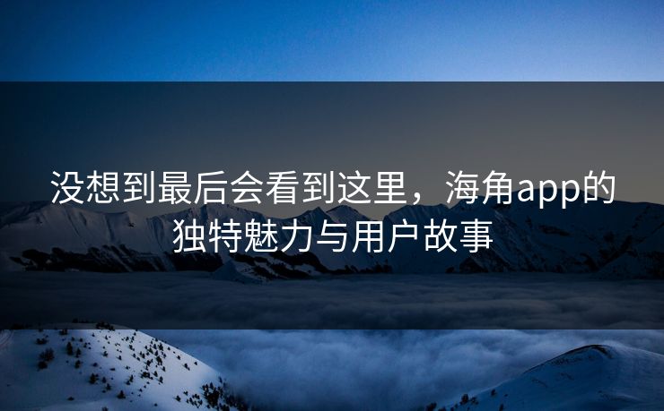 没想到最后会看到这里,海角app的独特魅力与用户故事