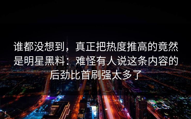 谁都没想到，真正把热度推高的竟然是明星黑料：难怪有人说这条内容的后劲比首刷强太多了