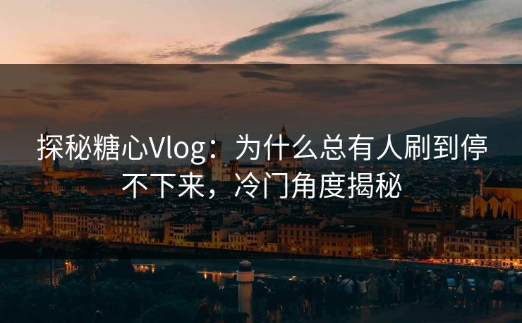 探秘糖心Vlog：为什么总有人刷到停不下来，冷门角度揭秘