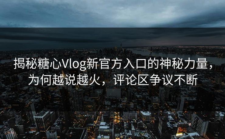 揭秘糖心Vlog新官方入口的神秘力量，为何越说越火，评论区争议不断