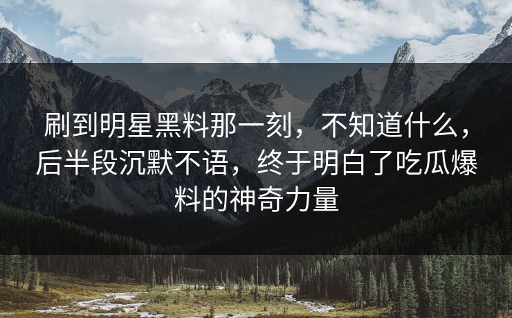 刷到明星黑料那一刻,不知道什么,后半段沉默不语,终于明白了吃瓜爆料的神奇力量 刷到明星黑料那一刻,不知道什么,后半段沉默不语,终于明白了吃瓜爆料的神奇力量