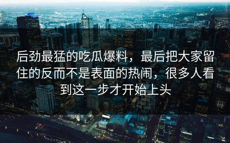 后劲最猛的吃瓜爆料,最后把大家留住的反而不是表面的热闹,很多人看到这一步才开始上头 后劲最猛的吃瓜爆料,最后把大家留住的反而不是表面的热闹,很多人看到这一步才开始上头