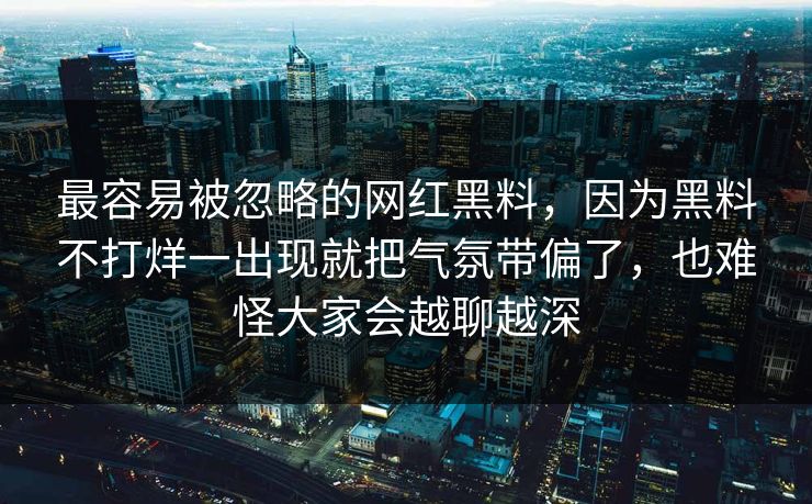 最容易被忽略的网红黑料,因为黑料不打烊一出现就把气氛带偏了,也难怪大家会越聊越深 最容易被忽略的网红黑料,因为黑料不打烊一出现就把气氛带偏了,也难怪大家会越聊越深