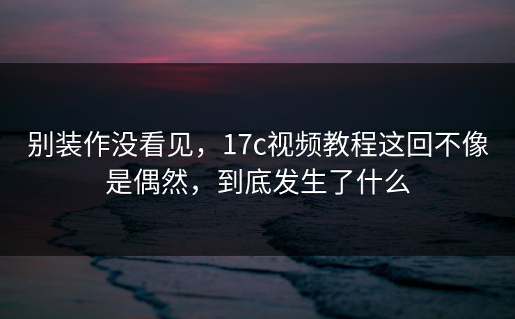 别装作没看见，<strong>17C</strong>视频教程这回不像是偶然，到底发生了什么