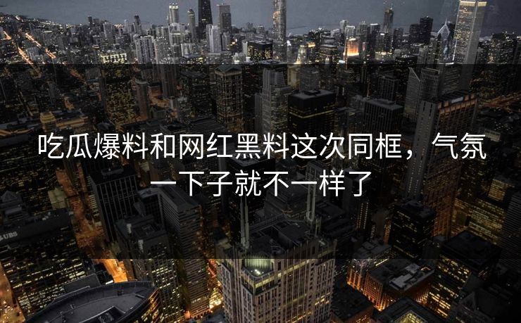 吃瓜爆料和网红黑料这次同框，气氛一下子就不一样了