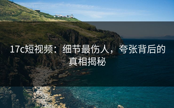 17c短视频：细节最伤人，夸张背后的真相揭秘