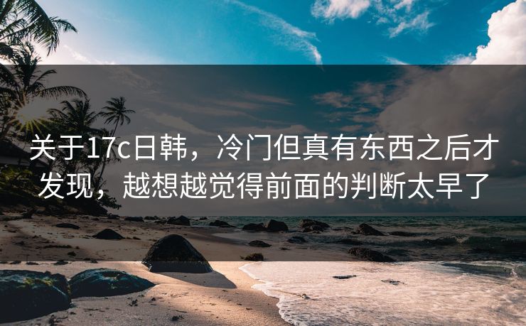 关于17c日韩，冷门但真有东西之后才发现，越想越觉得前面的判断太早了